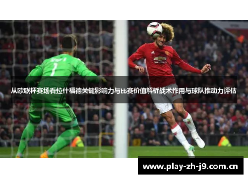从欧联杯赛场看拉什福德关键影响力与比赛价值解析战术作用与球队推动力评估 从欧联杯赛场看拉什福德关键影响力与比赛价值解析战术作用与球队推动力评估